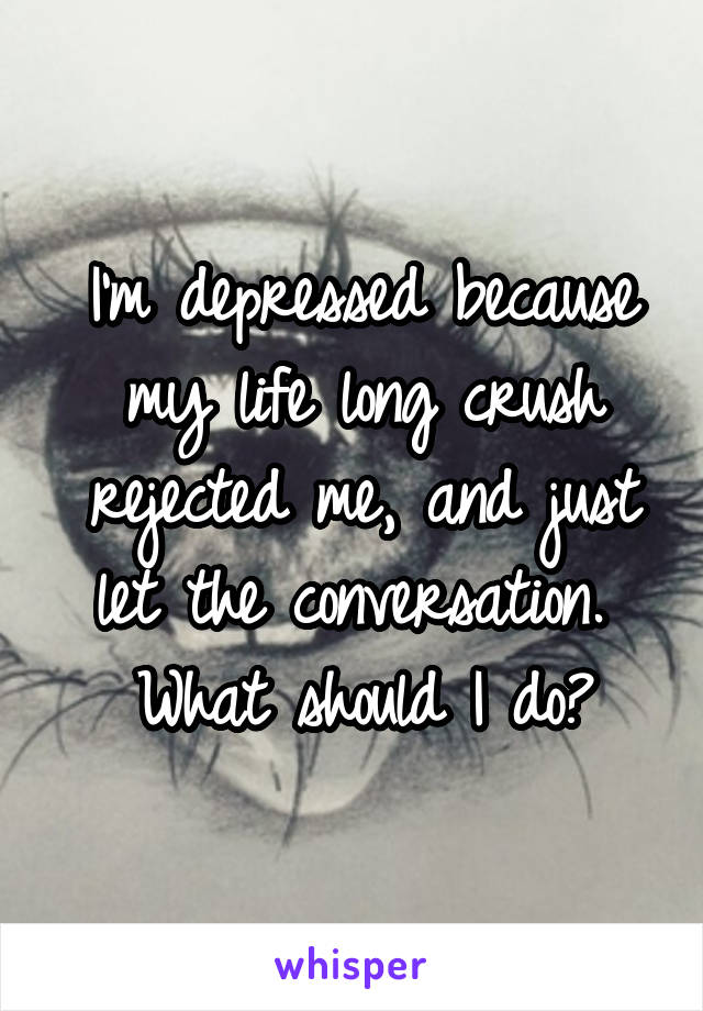 I'm depressed because my life long crush rejected me, and just let the conversation. 
What should I do?