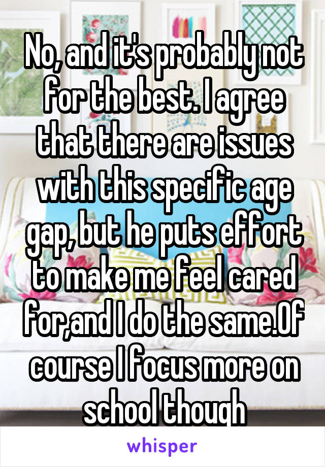 No, and it's probably not for the best. I agree that there are issues with this specific age gap, but he puts effort to make me feel cared for,and I do the same.Of course I focus more on school though