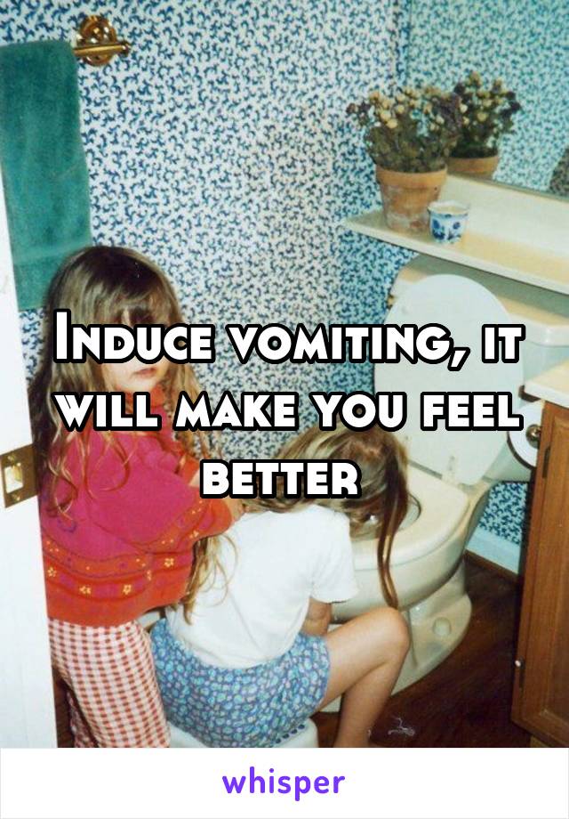 Induce vomiting, it will make you feel better 