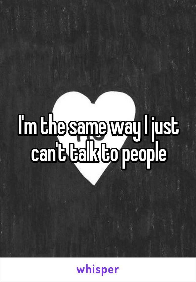 I'm the same way I just can't talk to people