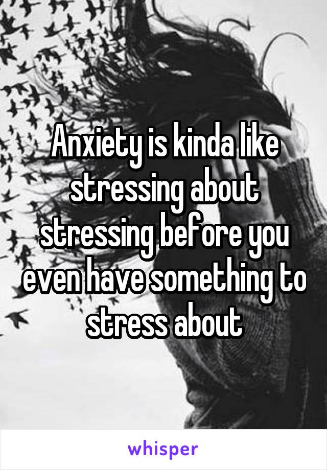 Anxiety is kinda like stressing about stressing before you even have something to stress about