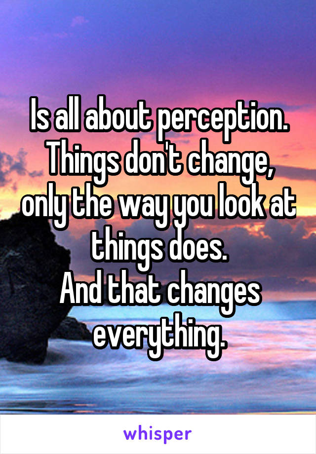 Is all about perception.
Things don't change, only the way you look at things does.
And that changes everything.