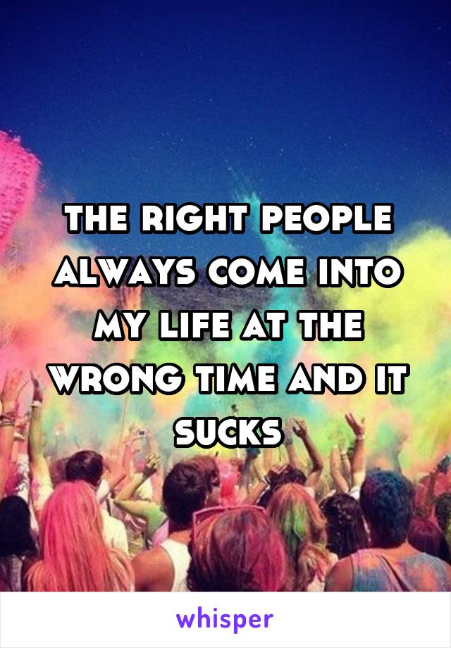 the right people always come into my life at the wrong time and it sucks