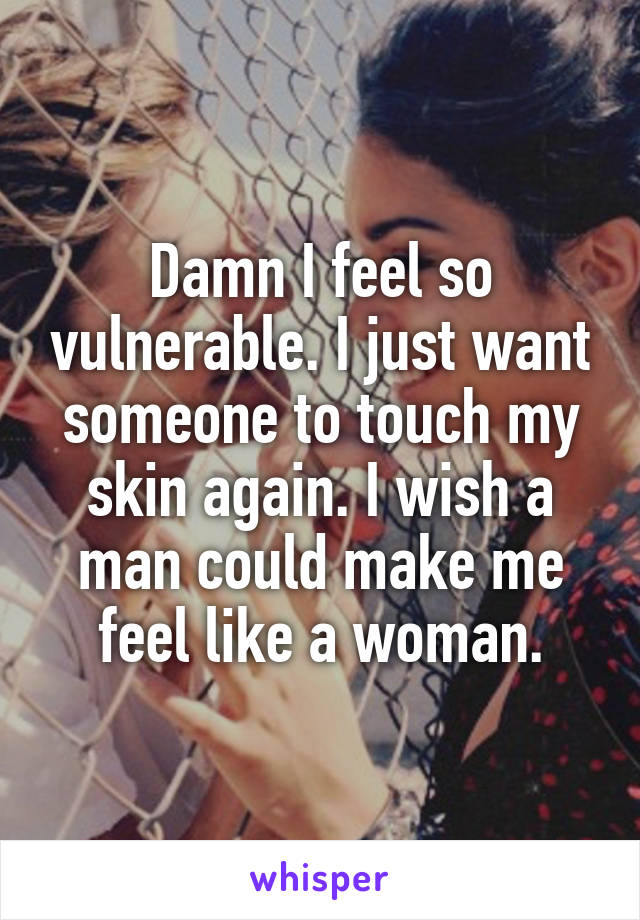 Damn I feel so vulnerable. I just want someone to touch my skin again. I wish a man could make me feel like a woman.