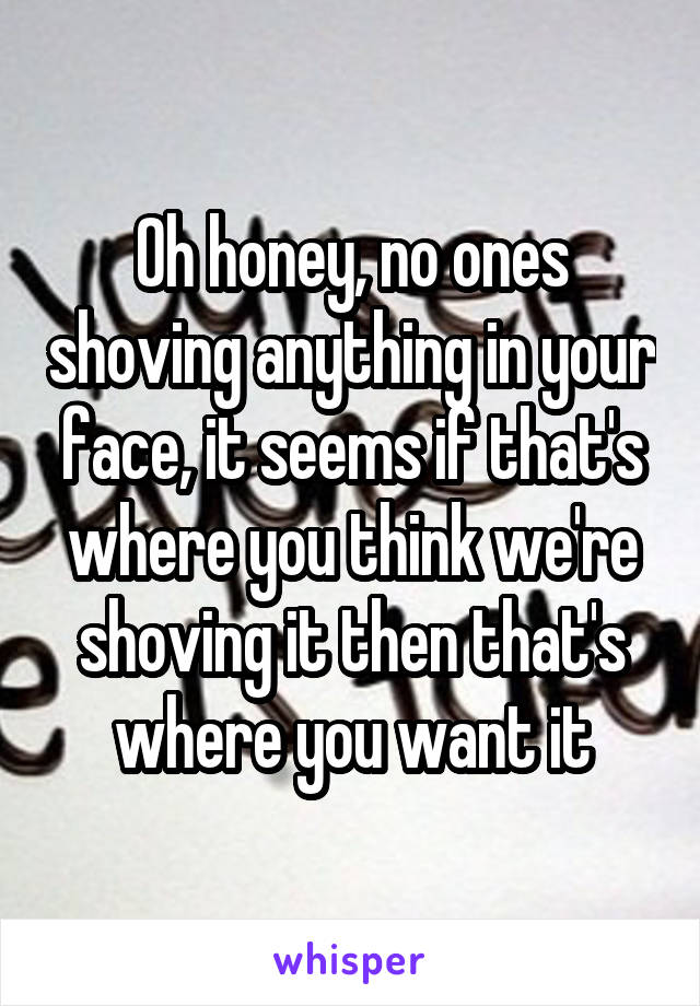 Oh honey, no ones shoving anything in your face, it seems if that's where you think we're shoving it then that's where you want it