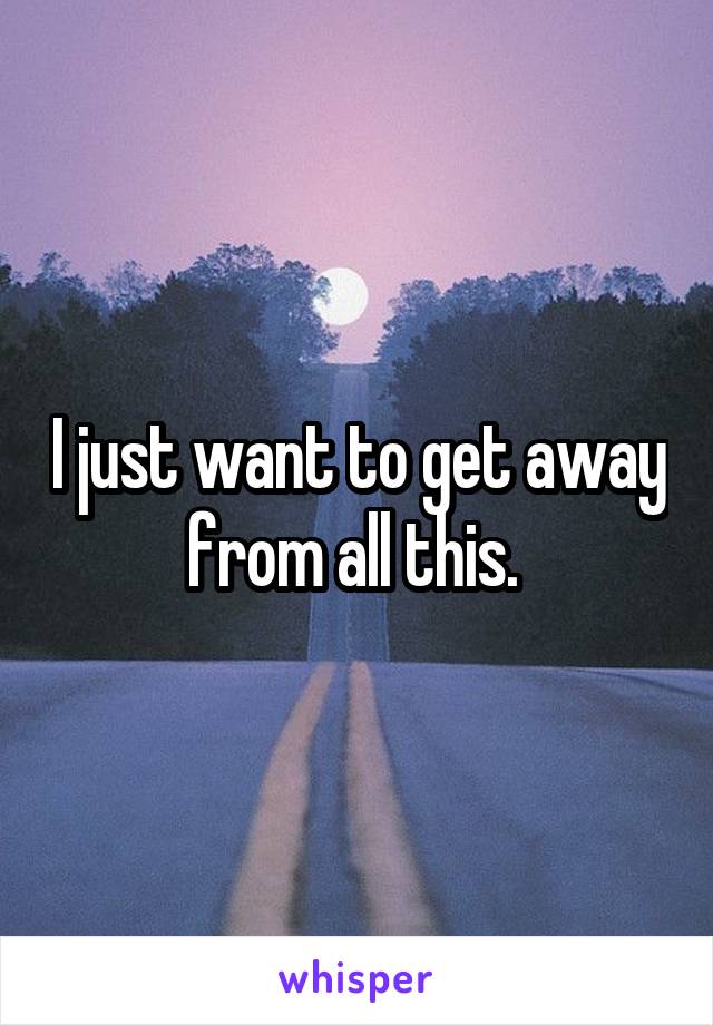 I just want to get away from all this. 