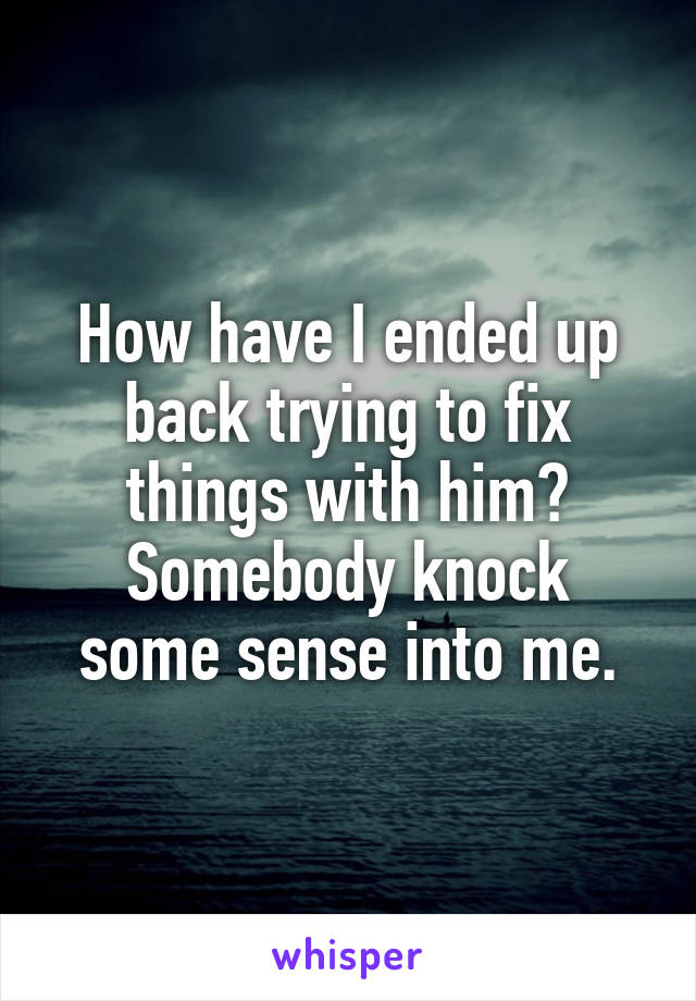 How have I ended up back trying to fix things with him?
Somebody knock some sense into me.