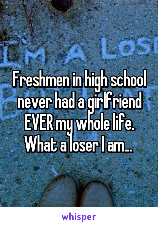 Freshmen in high school never had a girlfriend EVER my whole life. What a loser I am... 