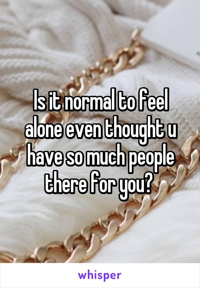 Is it normal to feel alone even thought u have so much people there for you? 