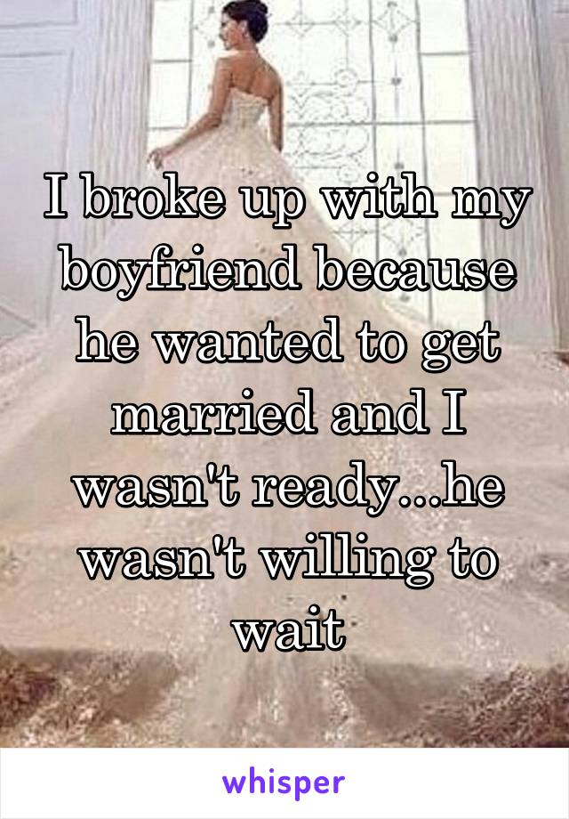 I broke up with my boyfriend because he wanted to get married and I wasn't ready...he wasn't willing to wait