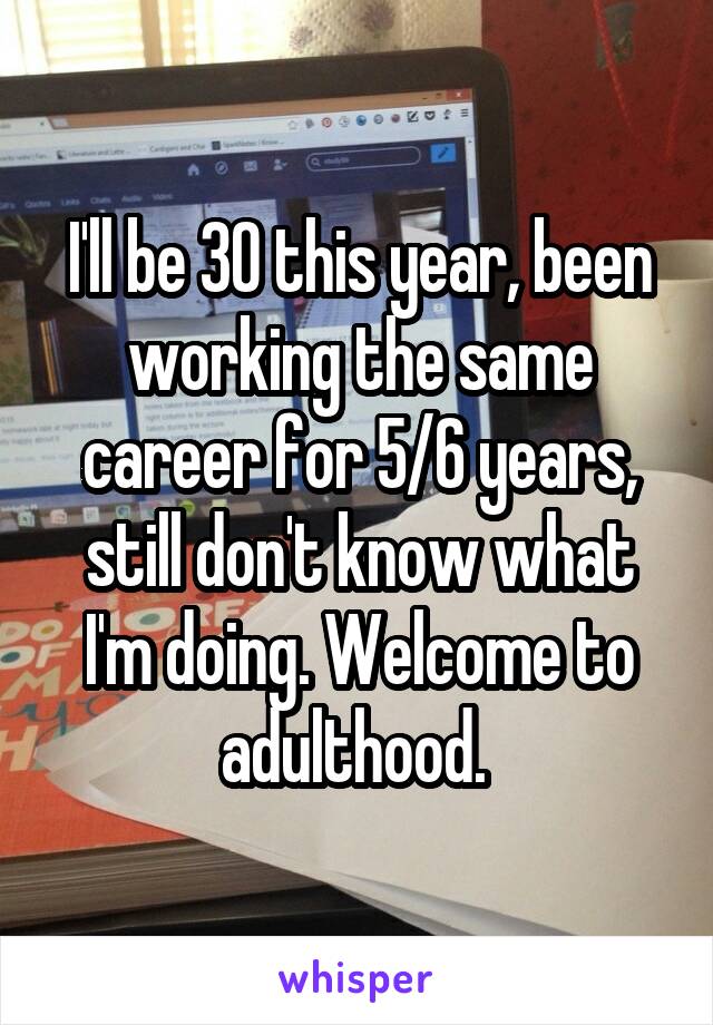 I'll be 30 this year, been working the same career for 5/6 years, still don't know what I'm doing. Welcome to adulthood. 