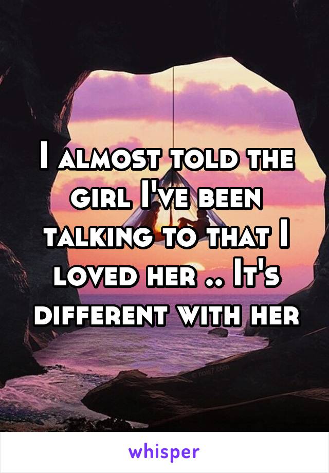 I almost told the girl I've been talking to that I loved her .. It's different with her