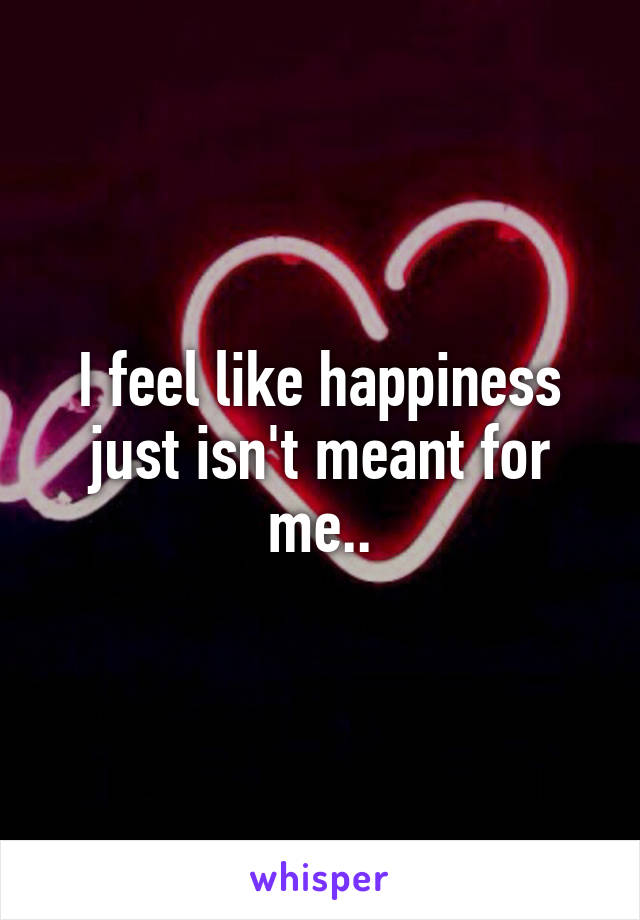 I feel like happiness just isn't meant for me..