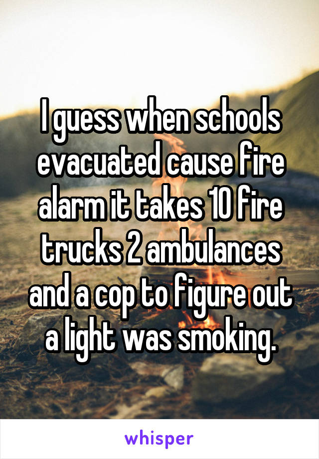 I guess when schools evacuated cause fire alarm it takes 10 fire trucks 2 ambulances and a cop to figure out a light was smoking.