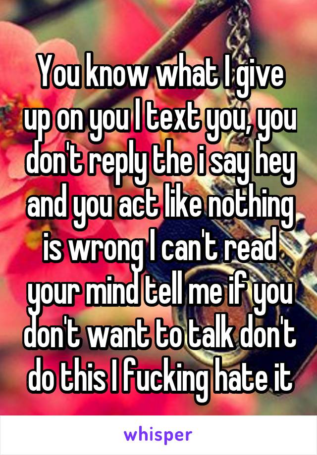 You know what I give up on you I text you, you don't reply the i say hey and you act like nothing is wrong I can't read your mind tell me if you don't want to talk don't do this I fucking hate it