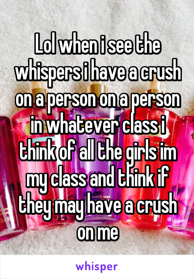 Lol when i see the whispers i have a crush on a person on a person in whatever class i think of all the girls im my class and think if they may have a crush on me