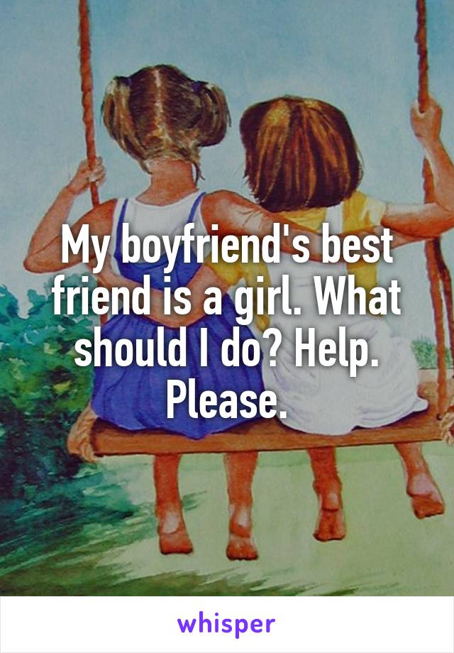 My boyfriend's best friend is a girl. What should I do? Help. Please.