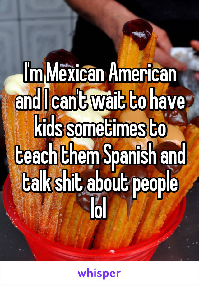 I'm Mexican American and I can't wait to have kids sometimes to teach them Spanish and talk shit about people lol 