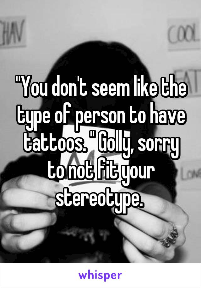 "You don't seem like the type of person to have tattoos. " Golly, sorry to not fit your stereotype. 