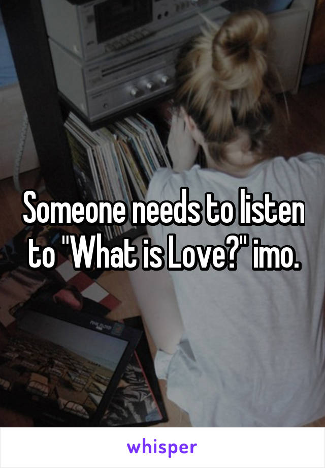 Someone needs to listen to "What is Love?" imo.