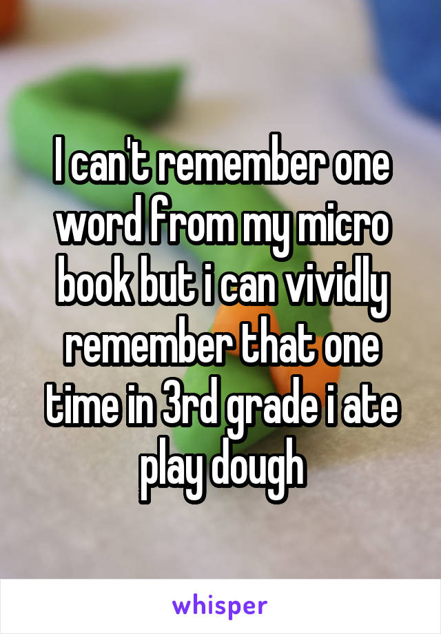 I can't remember one word from my micro book but i can vividly remember that one time in 3rd grade i ate play dough