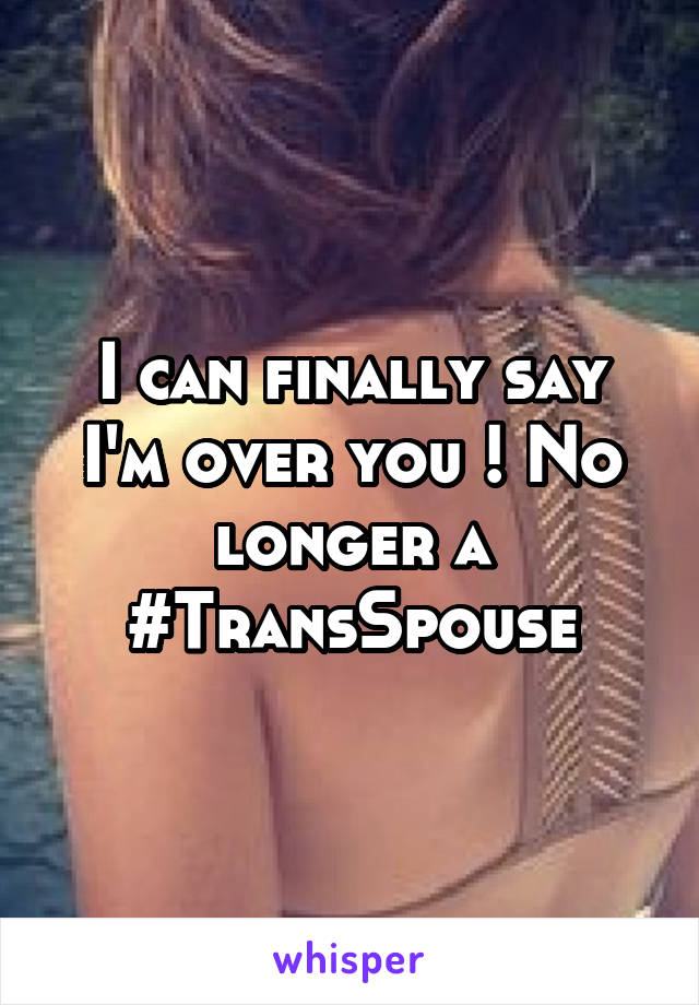 I can finally say I'm over you ! No longer a #TransSpouse