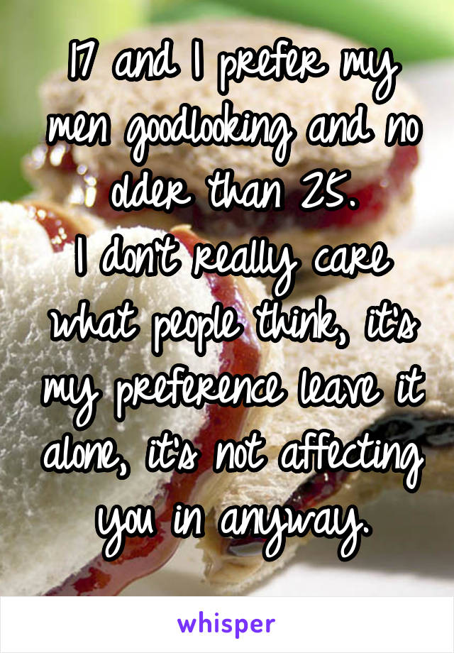 17 and I prefer my men goodlooking and no older than 25.
I don't really care what people think, it's my preference leave it alone, it's not affecting you in anyway.
