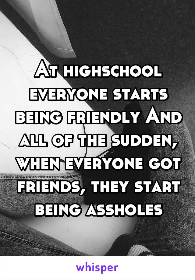 At highschool everyone starts being friendly And all of the sudden, when everyone got friends, they start being assholes