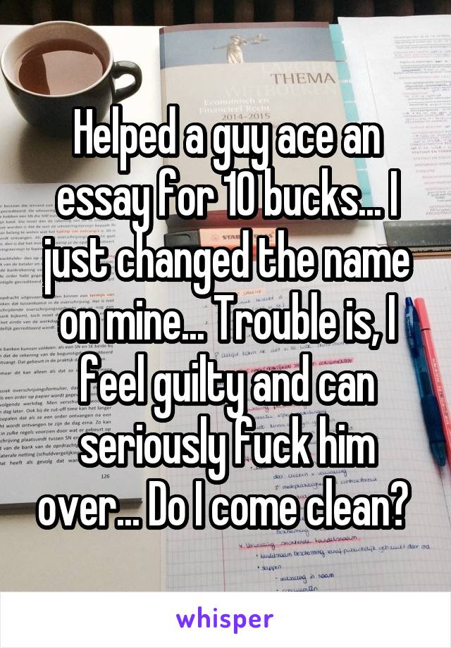 Helped a guy ace an essay for 10 bucks... I just changed the name on mine... Trouble is, I feel guilty and can seriously fuck him over... Do I come clean? 