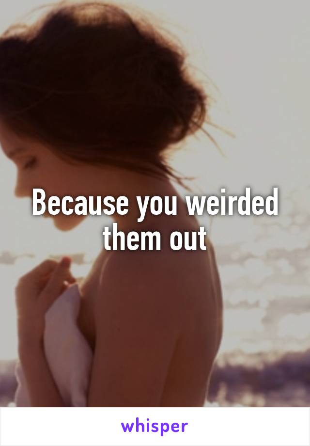 Because you weirded them out