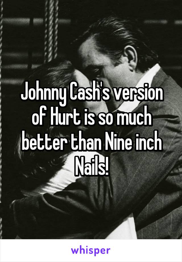 Johnny Cash's version of Hurt is so much better than Nine inch Nails!