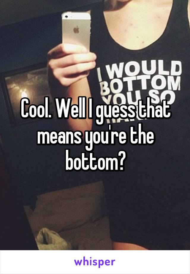 Cool. Well I guess that means you're the bottom?