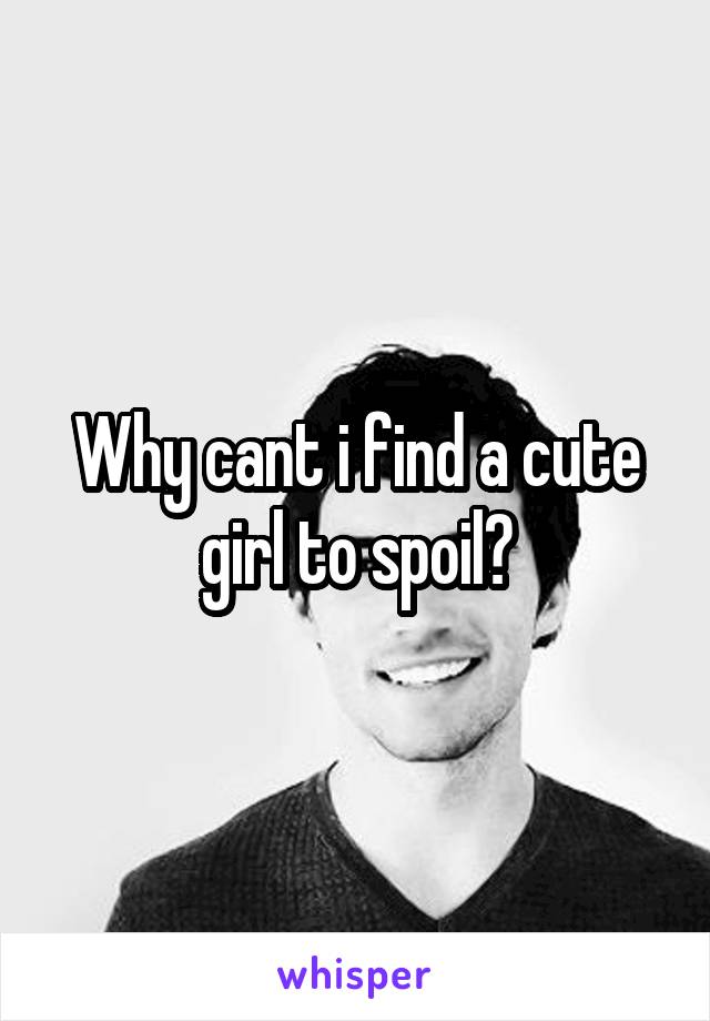 Why cant i find a cute girl to spoil?