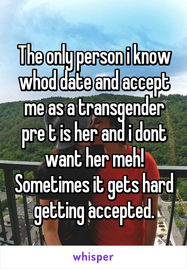 The only person i know whod date and accept me as a transgender pre t is her and i dont want her meh! Sometimes it gets hard getting accepted.