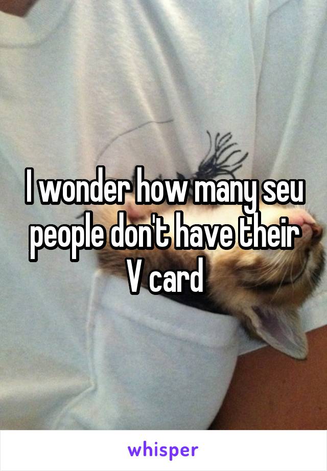 I wonder how many seu people don't have their V card