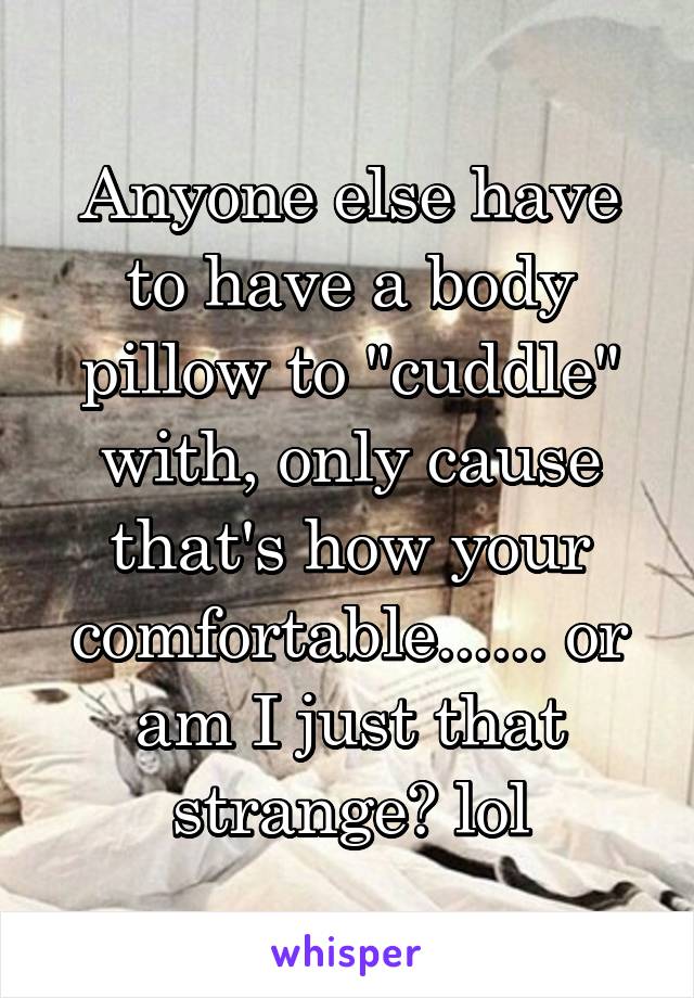 Anyone else have to have a body pillow to "cuddle" with, only cause that's how your comfortable...... or am I just that strange? lol