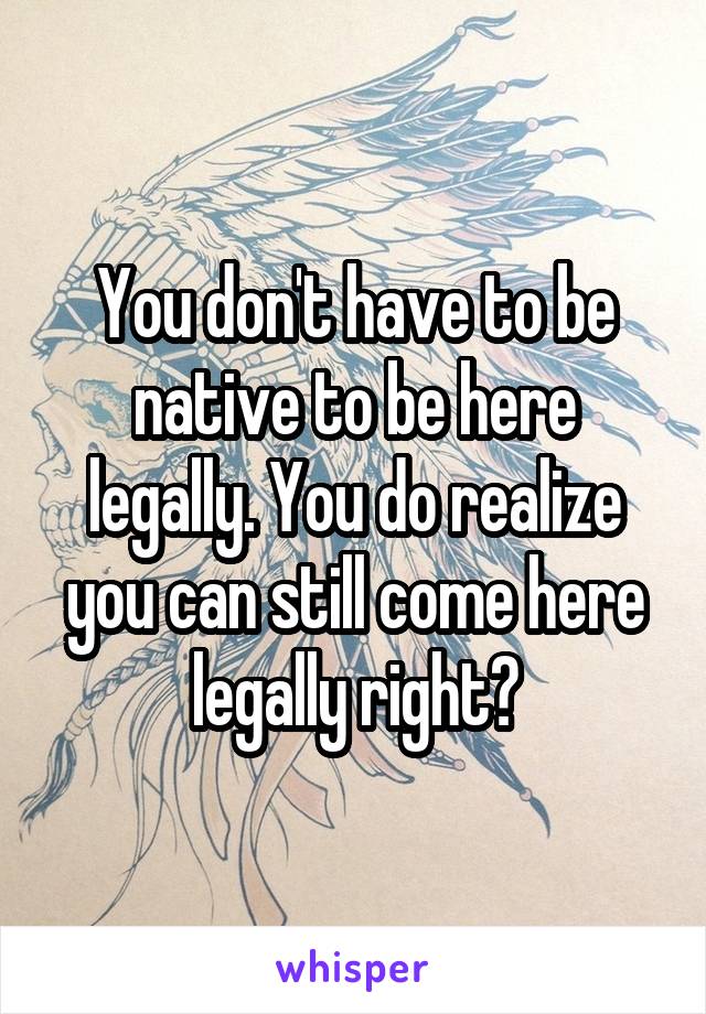 You don't have to be native to be here legally. You do realize you can still come here legally right?