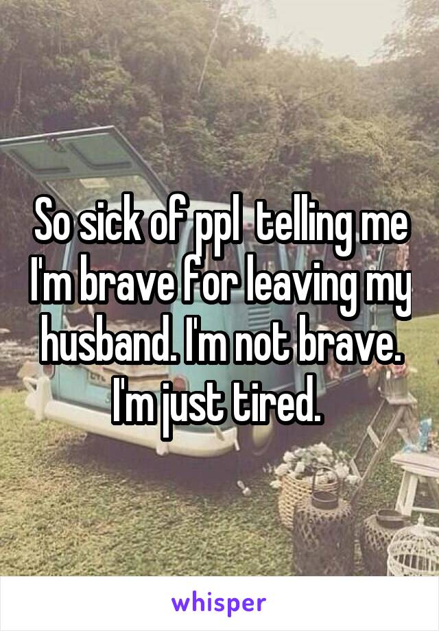 So sick of ppl  telling me I'm brave for leaving my husband. I'm not brave. I'm just tired. 