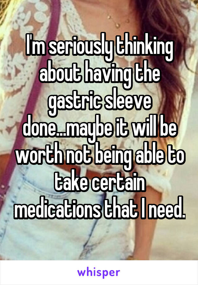 I'm seriously thinking about having the gastric sleeve done...maybe it will be worth not being able to take certain medications that I need. 