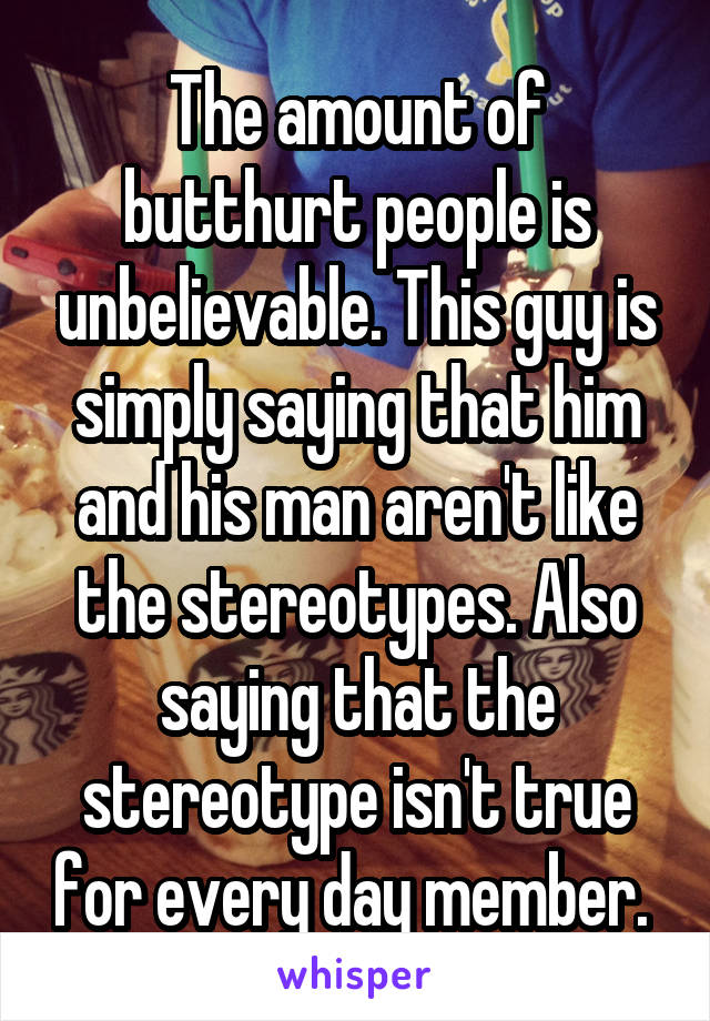 The amount of butthurt people is unbelievable. This guy is simply saying that him and his man aren't like the stereotypes. Also saying that the stereotype isn't true for every day member. 