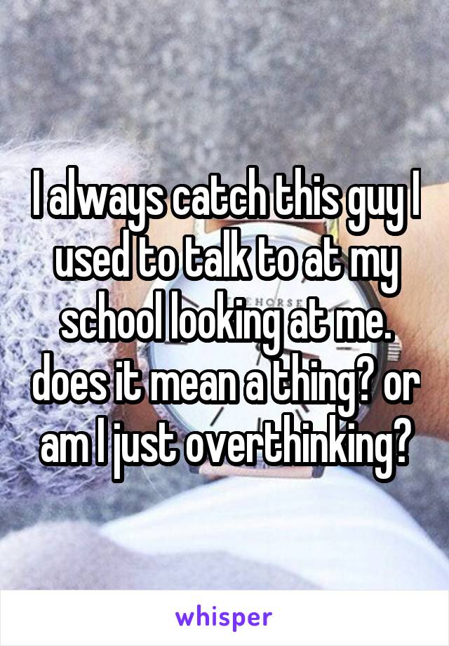 I always catch this guy I used to talk to at my school looking at me. does it mean a thing? or am I just overthinking?