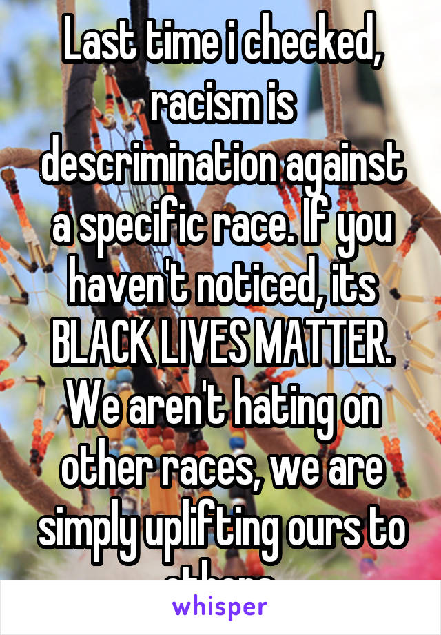 Last time i checked, racism is descrimination against a specific race. If you haven't noticed, its BLACK LIVES MATTER. We aren't hating on other races, we are simply uplifting ours to others.