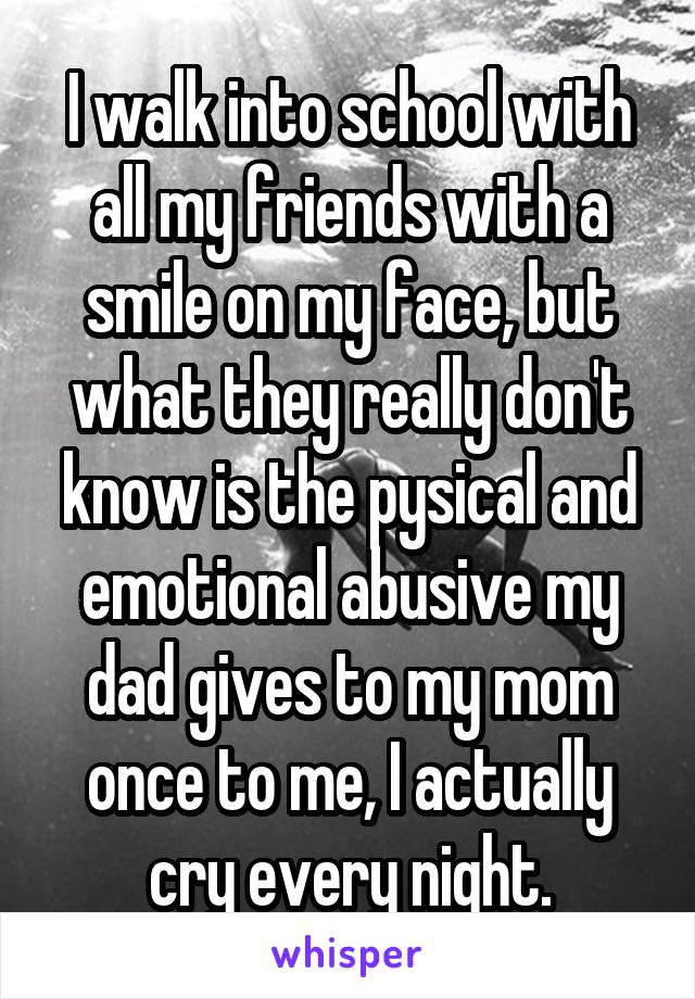 I walk into school with all my friends with a smile on my face, but what they really don't know is the pysical and emotional abusive my dad gives to my mom once to me, I actually cry every night.