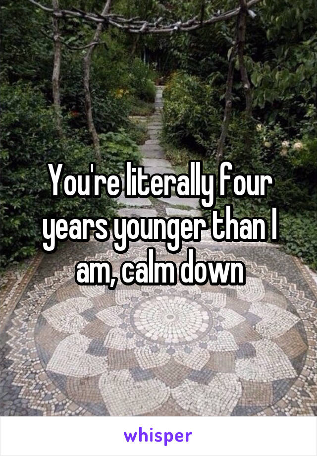 You're literally four years younger than I am, calm down