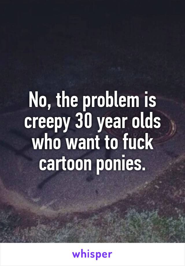 No, the problem is creepy 30 year olds who want to fuck cartoon ponies.