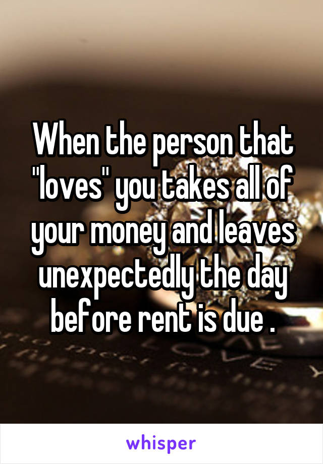 When the person that "loves" you takes all of your money and leaves unexpectedly the day before rent is due .