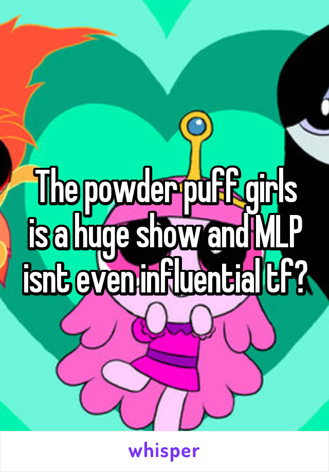 The powder puff girls is a huge show and MLP isnt even influential tf?