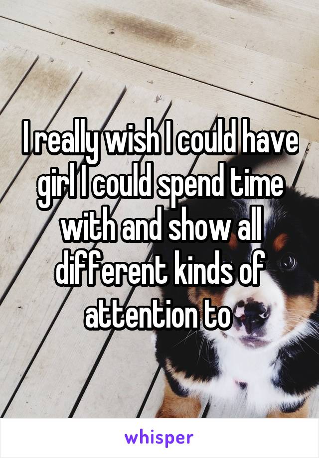 I really wish I could have girl I could spend time with and show all different kinds of attention to 