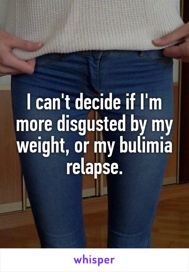 I can't decide if I'm more disgusted by my weight, or my bulimia relapse.