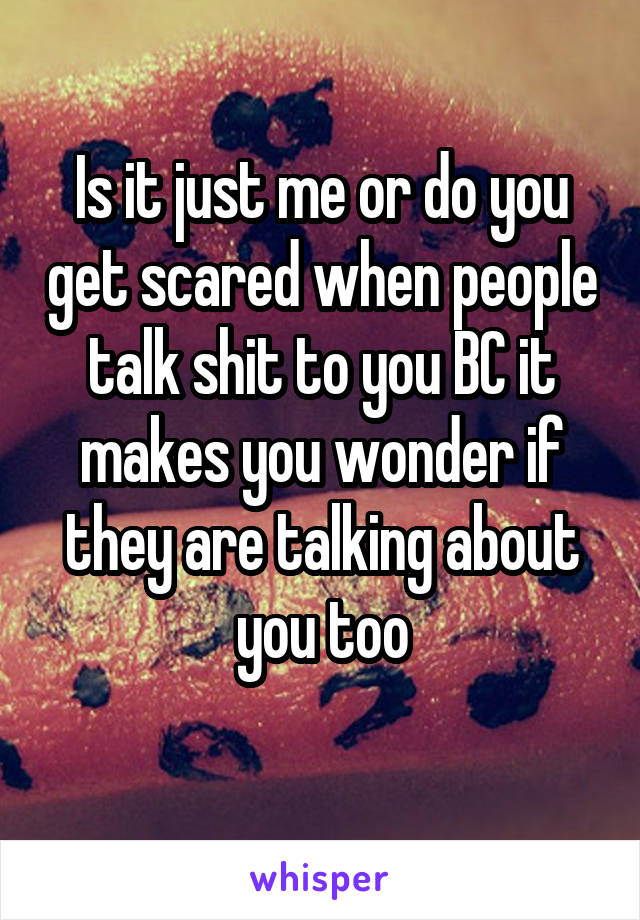 Is it just me or do you get scared when people talk shit to you BC it makes you wonder if they are talking about you too
